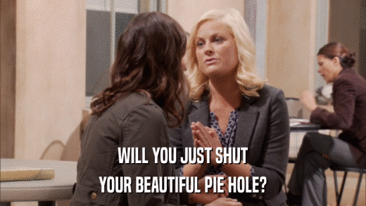 WILL YOU JUST SHUT YOUR BEAUTIFUL PIE HOLE? 