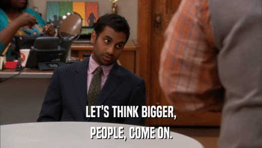 LET'S THINK BIGGER, PEOPLE, COME ON. 