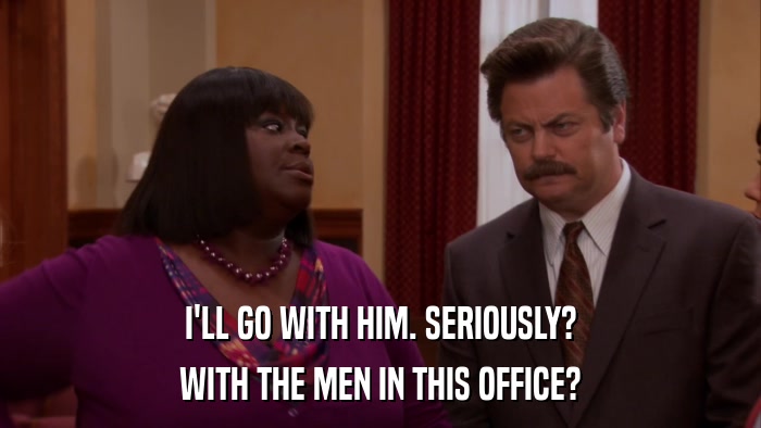 I'LL GO WITH HIM. SERIOUSLY? WITH THE MEN IN THIS OFFICE? 