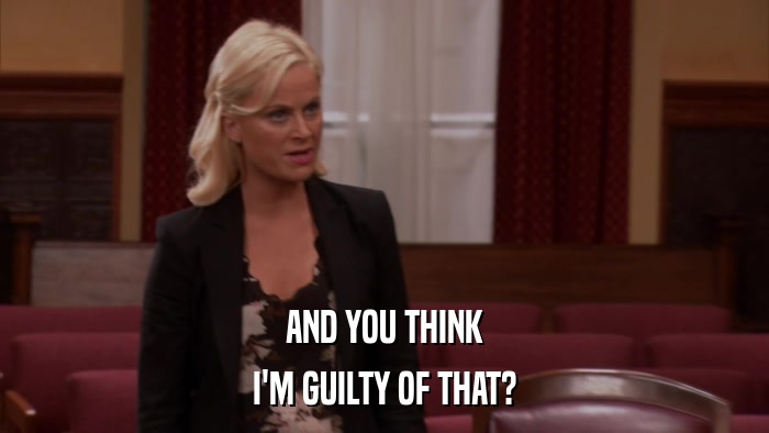AND YOU THINK I'M GUILTY OF THAT? 