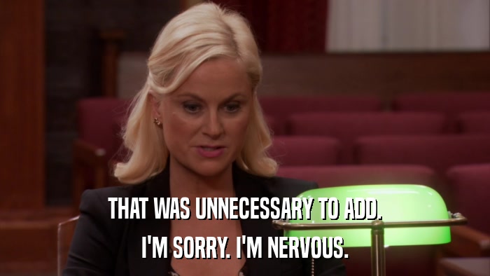 THAT WAS UNNECESSARY TO ADD. I'M SORRY. I'M NERVOUS. 