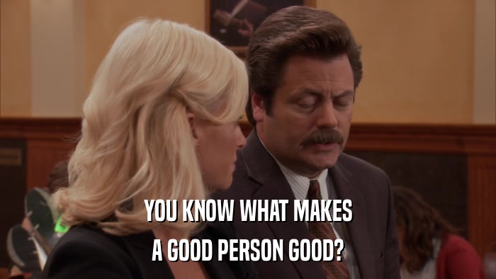 YOU KNOW WHAT MAKES A GOOD PERSON GOOD? 