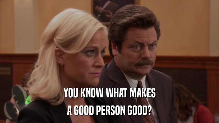 YOU KNOW WHAT MAKES A GOOD PERSON GOOD? 