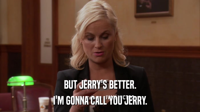 BUT JERRY'S BETTER. I'M GONNA CALL YOU JERRY. 