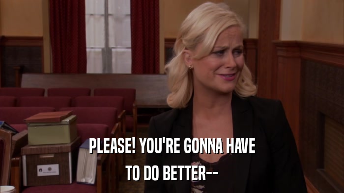 PLEASE! YOU'RE GONNA HAVE TO DO BETTER-- 