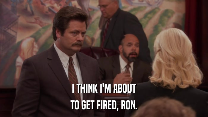 I THINK I'M ABOUT TO GET FIRED, RON. 