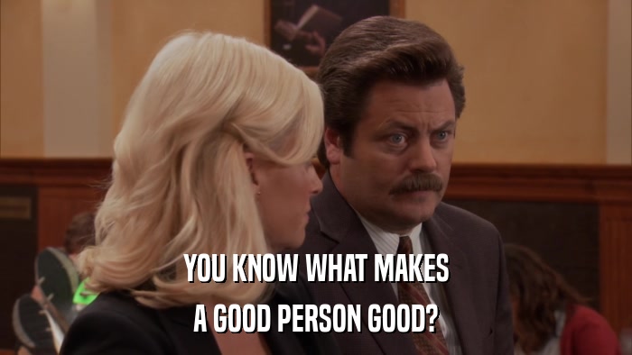 YOU KNOW WHAT MAKES A GOOD PERSON GOOD? 