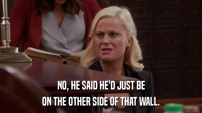 NO, HE SAID HE'D JUST BE ON THE OTHER SIDE OF THAT WALL. 