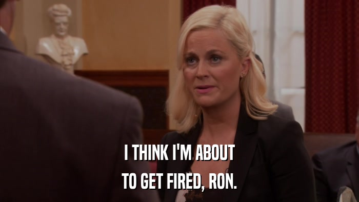 I THINK I'M ABOUT TO GET FIRED, RON. 