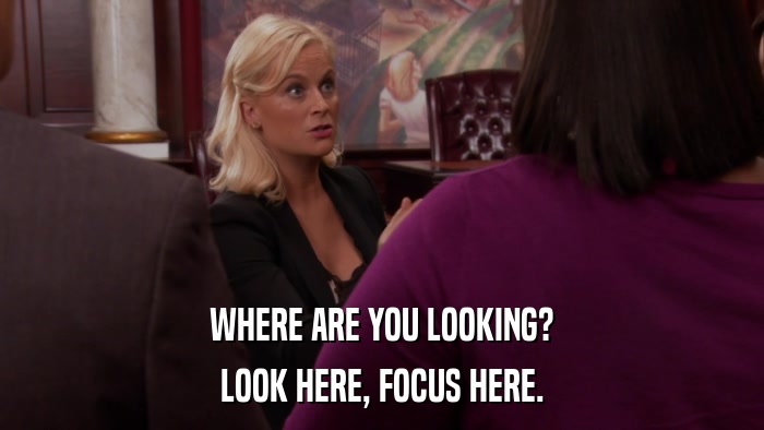 WHERE ARE YOU LOOKING? LOOK HERE, FOCUS HERE. 
