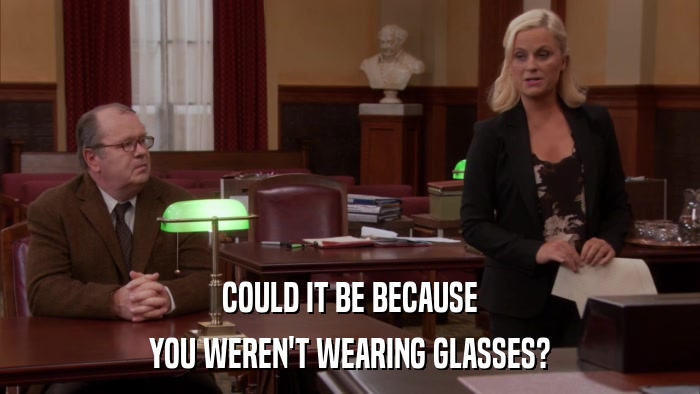 COULD IT BE BECAUSE YOU WEREN'T WEARING GLASSES? 