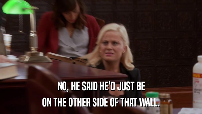 NO, HE SAID HE'D JUST BE ON THE OTHER SIDE OF THAT WALL. 
