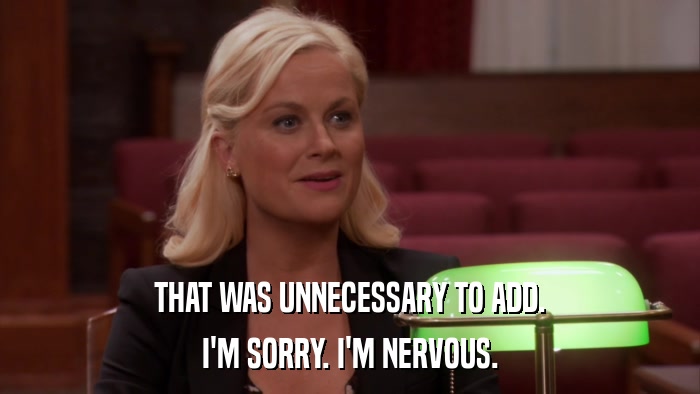 THAT WAS UNNECESSARY TO ADD. I'M SORRY. I'M NERVOUS. 