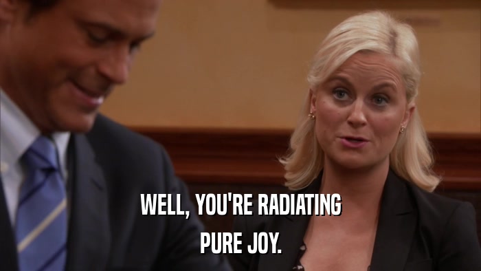 WELL, YOU'RE RADIATING PURE JOY. 