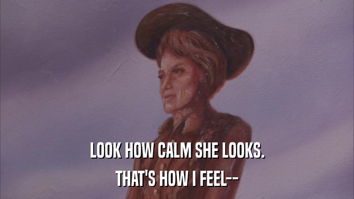 LOOK HOW CALM SHE LOOKS. THAT'S HOW I FEEL-- 