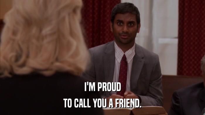 I'M PROUD TO CALL YOU A FRIEND. 
