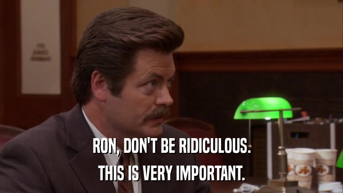 RON, DON'T BE RIDICULOUS. THIS IS VERY IMPORTANT. 