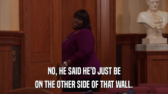 NO, HE SAID HE'D JUST BE ON THE OTHER SIDE OF THAT WALL. 