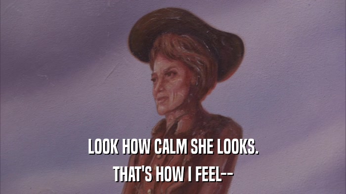 LOOK HOW CALM SHE LOOKS. THAT'S HOW I FEEL-- 