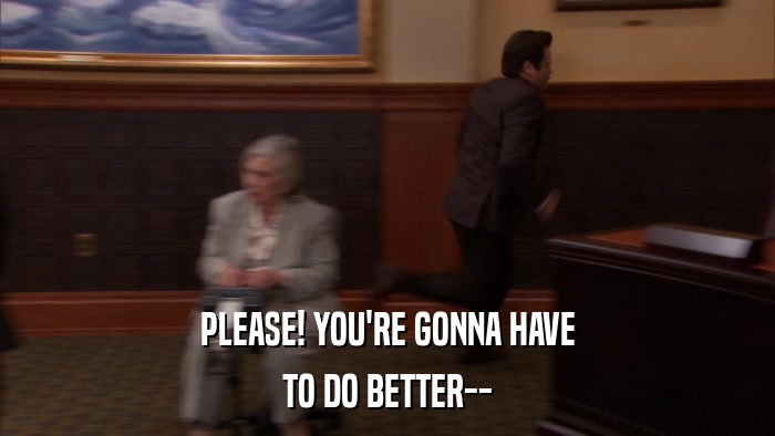 PLEASE! YOU'RE GONNA HAVE TO DO BETTER-- 