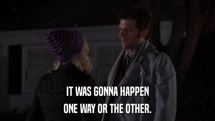 IT WAS GONNA HAPPEN ONE WAY OR THE OTHER. 