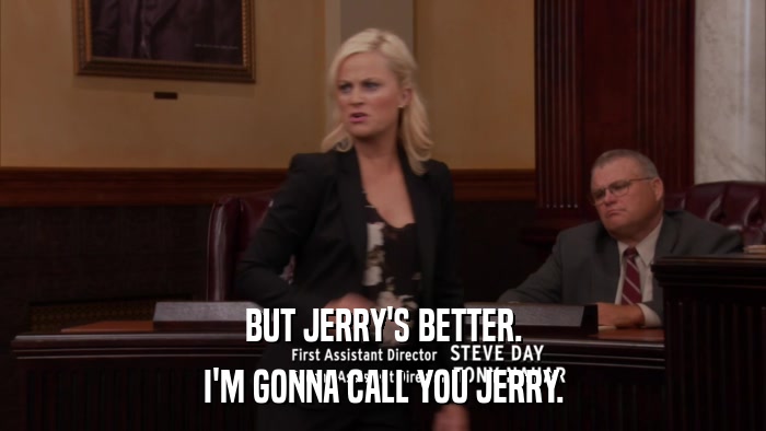 BUT JERRY'S BETTER. I'M GONNA CALL YOU JERRY. 