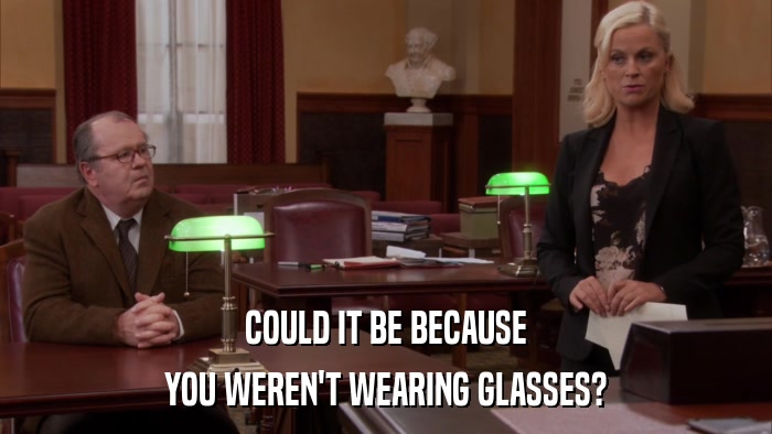 COULD IT BE BECAUSE YOU WEREN'T WEARING GLASSES? 