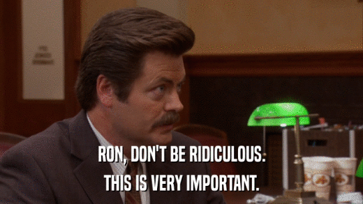 RON, DON'T BE RIDICULOUS. THIS IS VERY IMPORTANT. 