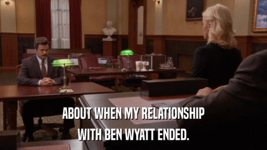 ABOUT WHEN MY RELATIONSHIP WITH BEN WYATT ENDED. 