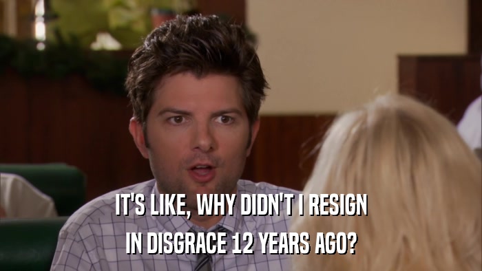 IT'S LIKE, WHY DIDN'T I RESIGN IN DISGRACE 12 YEARS AGO? 