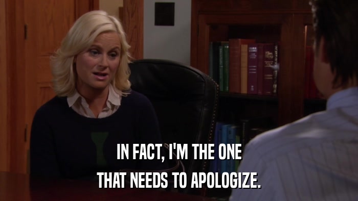 IN FACT, I'M THE ONE THAT NEEDS TO APOLOGIZE. 