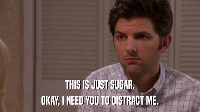THIS IS JUST SUGAR. OKAY, I NEED YOU TO DISTRACT ME. 