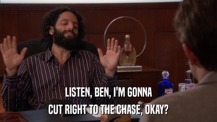 LISTEN, BEN, I'M GONNA CUT RIGHT TO THE CHASE, OKAY? 