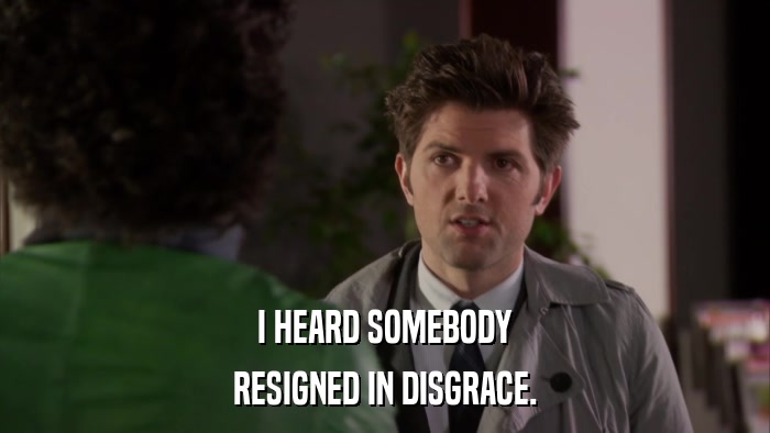 I HEARD SOMEBODY RESIGNED IN DISGRACE. 