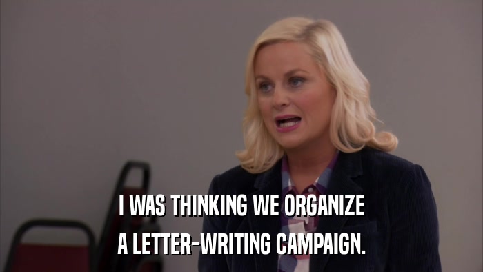 I WAS THINKING WE ORGANIZE A LETTER-WRITING CAMPAIGN. 