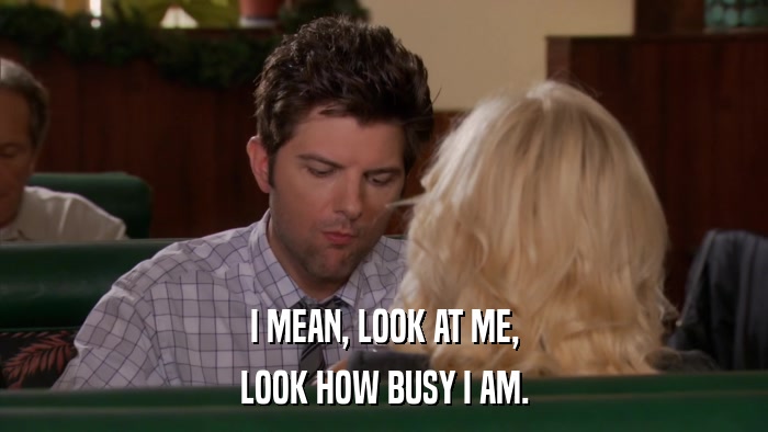 I MEAN, LOOK AT ME, LOOK HOW BUSY I AM. 
