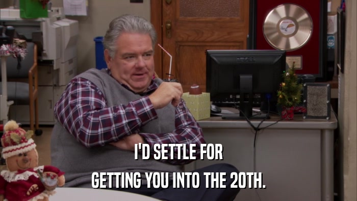 I'D SETTLE FOR GETTING YOU INTO THE 20TH. 