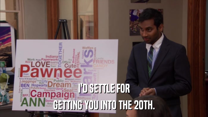I'D SETTLE FOR GETTING YOU INTO THE 20TH. 