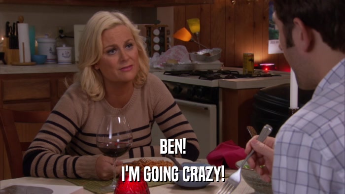 BEN! I'M GOING CRAZY! 