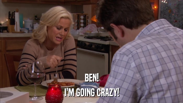 BEN! I'M GOING CRAZY! 