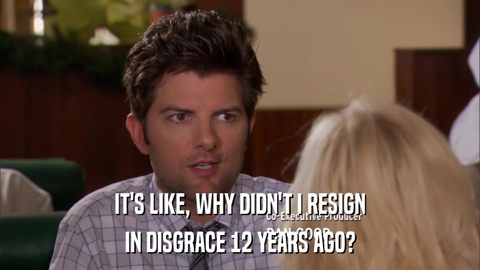 IT'S LIKE, WHY DIDN'T I RESIGN IN DISGRACE 12 YEARS AGO? 