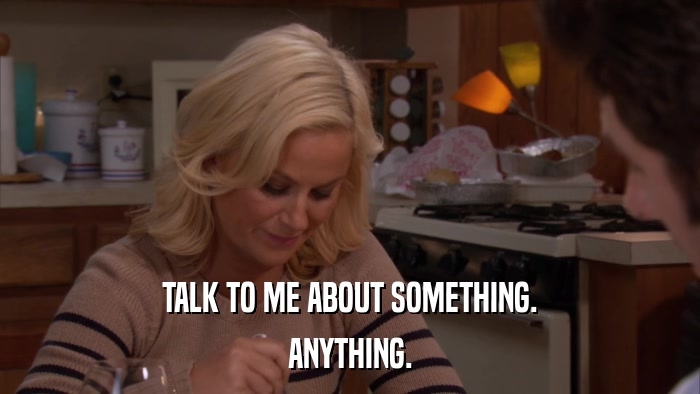 TALK TO ME ABOUT SOMETHING. ANYTHING. 