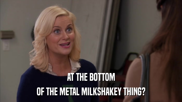 AT THE BOTTOM OF THE METAL MILKSHAKEY THING? 