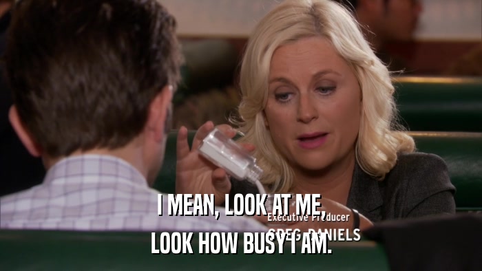 I MEAN, LOOK AT ME, LOOK HOW BUSY I AM. 