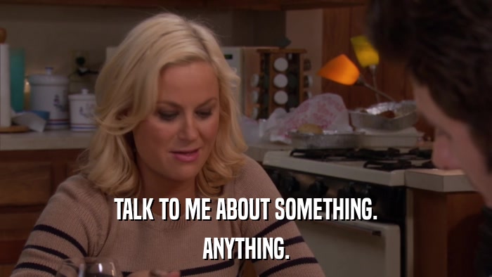 TALK TO ME ABOUT SOMETHING. ANYTHING. 
