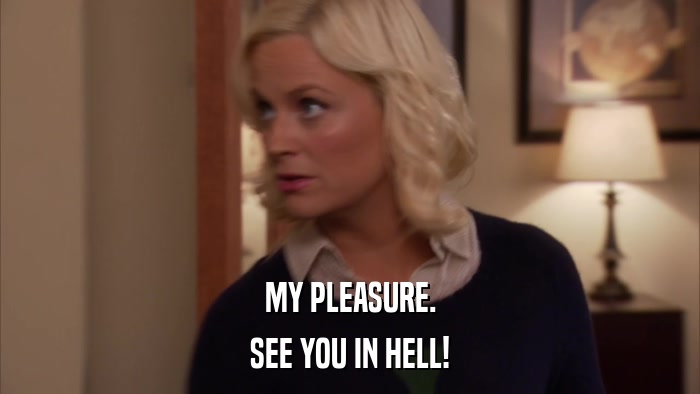 MY PLEASURE. SEE YOU IN HELL! 