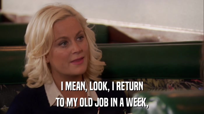 I MEAN, LOOK, I RETURN TO MY OLD JOB IN A WEEK, 