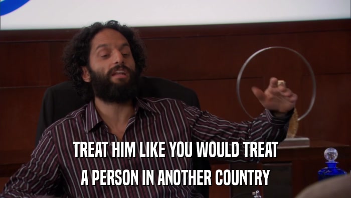 TREAT HIM LIKE YOU WOULD TREAT A PERSON IN ANOTHER COUNTRY 