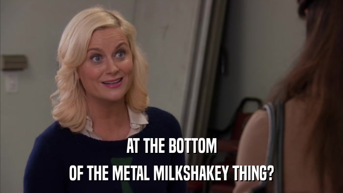 AT THE BOTTOM OF THE METAL MILKSHAKEY THING? 