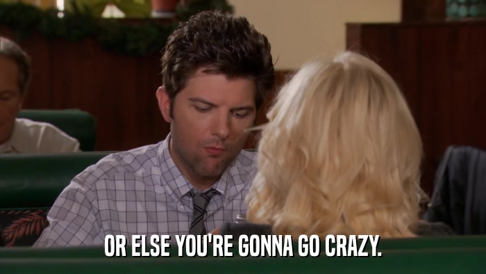 OR ELSE YOU'RE GONNA GO CRAZY.  